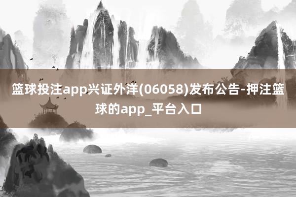 篮球投注app兴证外洋(06058)发布公告-押注篮球的app_平台入口