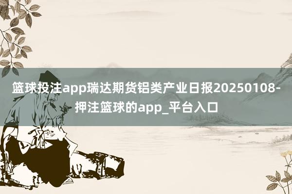 篮球投注app瑞达期货铝类产业日报20250108-押注篮球的app_平台入口