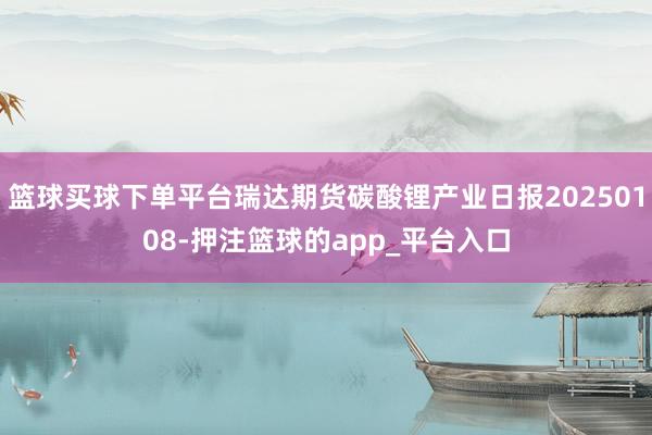 篮球买球下单平台瑞达期货碳酸锂产业日报20250108-押注篮球的app_平台入口