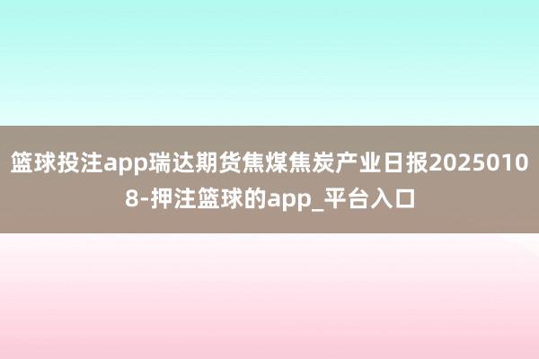 篮球投注app瑞达期货焦煤焦炭产业日报20250108-押注篮球的app_平台入口