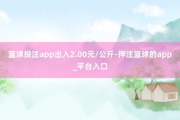 篮球投注app出入2.00元/公斤-押注篮球的app_平台入口