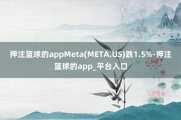 押注篮球的appMeta(META.US)跌1.5%-押注篮球的app_平台入口