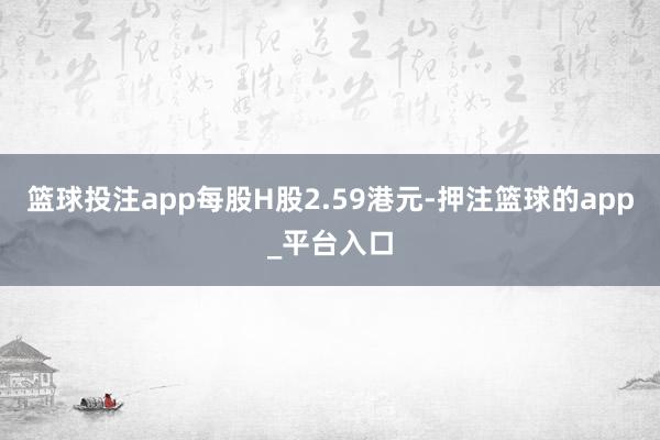 篮球投注app每股H股2.59港元-押注篮球的app_平台入口