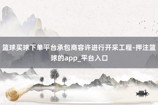 篮球买球下单平台承包商容许进行开采工程-押注篮球的app_平台入口