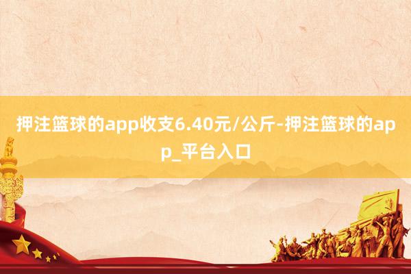 押注篮球的app收支6.40元/公斤-押注篮球的app_平台入口
