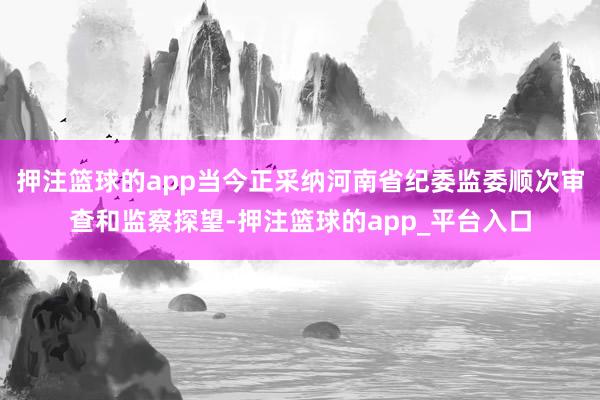 押注篮球的app当今正采纳河南省纪委监委顺次审查和监察探望-押注篮球的app_平台入口