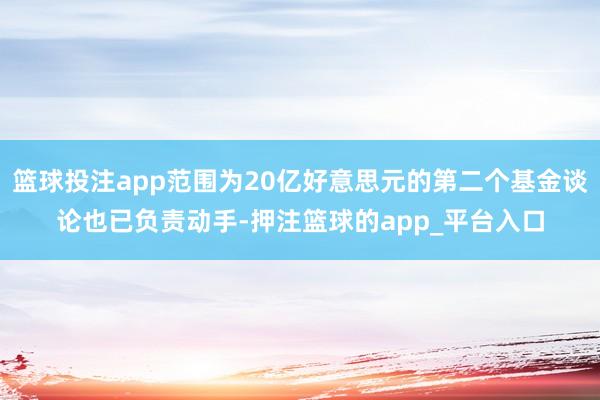 篮球投注app范围为20亿好意思元的第二个基金谈论也已负责动手-押注篮球的app_平台入口