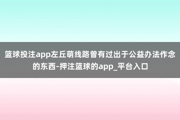 篮球投注app左丘萌线路曾有过出于公益办法作念的东西-押注篮球的app_平台入口