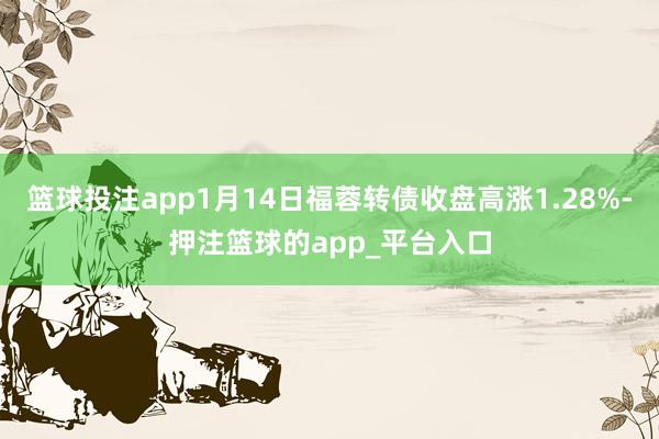 篮球投注app1月14日福蓉转债收盘高涨1.28%-押注篮球的app_平台入口