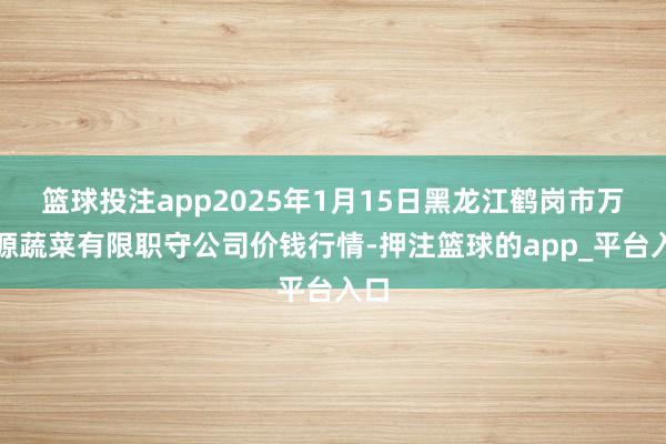 篮球投注app2025年1月15日黑龙江鹤岗市万圃源蔬菜有限职守公司价钱行情-押注篮球的app_平台入口