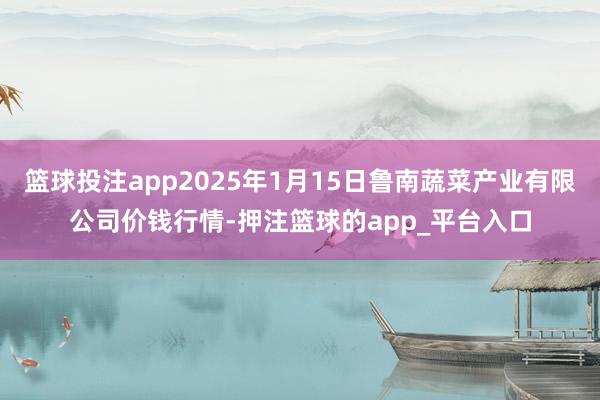 篮球投注app2025年1月15日鲁南蔬菜产业有限公司价钱行情-押注篮球的app_平台入口