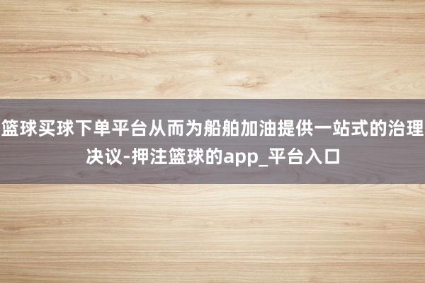 篮球买球下单平台从而为船舶加油提供一站式的治理决议-押注篮球的app_平台入口