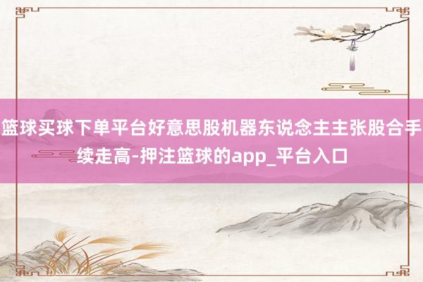 篮球买球下单平台好意思股机器东说念主主张股合手续走高-押注篮球的app_平台入口