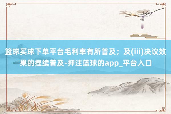篮球买球下单平台毛利率有所普及；及(iii)决议效果的捏续普及-押注篮球的app_平台入口