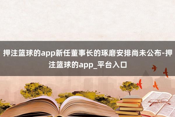 押注篮球的app新任董事长的琢磨安排尚未公布-押注篮球的app_平台入口