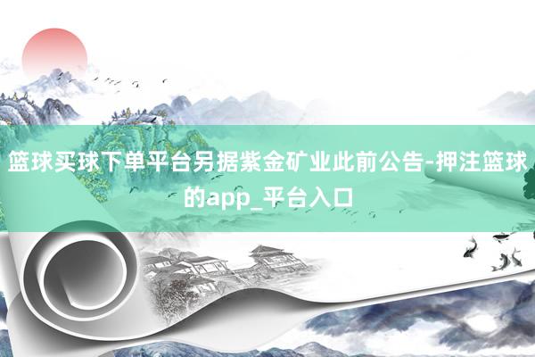 篮球买球下单平台另据紫金矿业此前公告-押注篮球的app_平台入口
