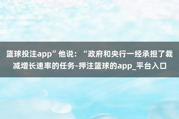 篮球投注app”他说：“政府和央行一经承担了裁减增长速率的任务-押注篮球的app_平台入口