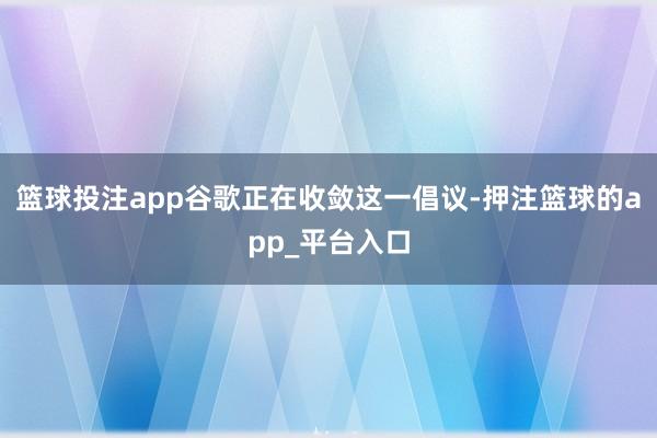 篮球投注app谷歌正在收敛这一倡议-押注篮球的app_平台入口