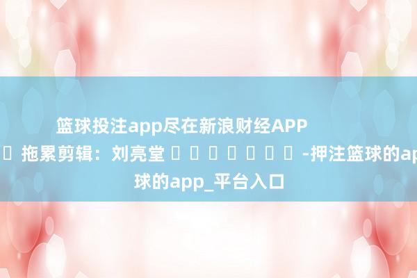 篮球投注app尽在新浪财经APP            						拖累剪辑：刘亮堂 							-押注篮球的app_平台入口