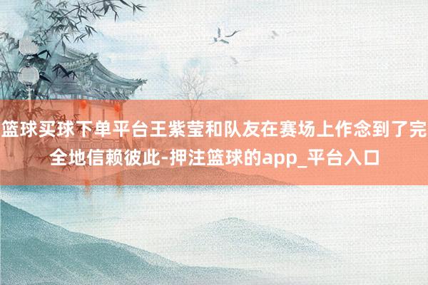 篮球买球下单平台王紫莹和队友在赛场上作念到了完全地信赖彼此-押注篮球的app_平台入口