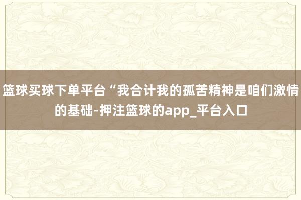 篮球买球下单平台“我合计我的孤苦精神是咱们激情的基础-押注篮球的app_平台入口