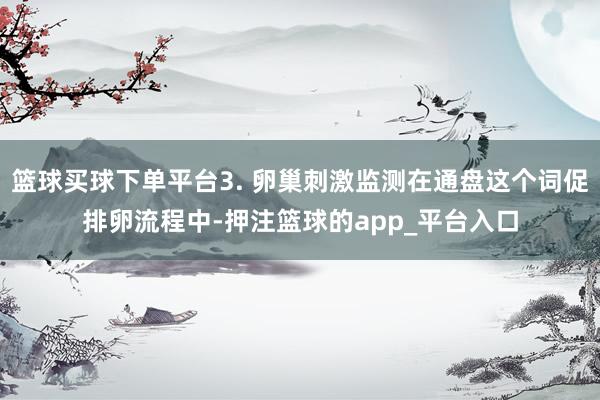 篮球买球下单平台3. 卵巢刺激监测在通盘这个词促排卵流程中-押注篮球的app_平台入口