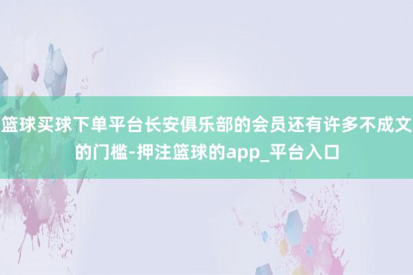篮球买球下单平台长安俱乐部的会员还有许多不成文的门槛-押注篮球的app_平台入口