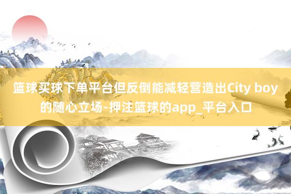 篮球买球下单平台但反倒能减轻营造出City boy的随心立场-押注篮球的app_平台入口