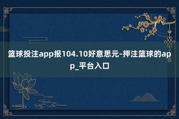 篮球投注app报104.10好意思元-押注篮球的app_平台入口