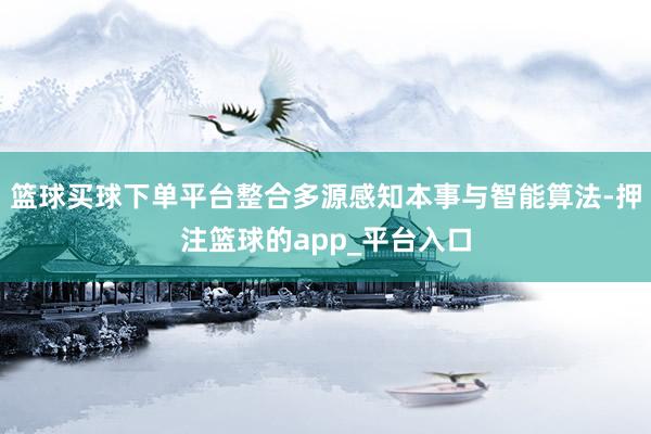 篮球买球下单平台整合多源感知本事与智能算法-押注篮球的app_平台入口