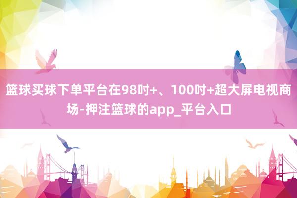 篮球买球下单平台在98吋+、100吋+超大屏电视商场-押注篮球的app_平台入口