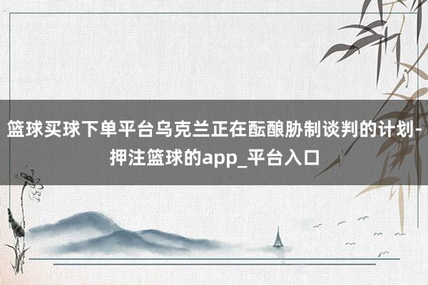 篮球买球下单平台乌克兰正在酝酿胁制谈判的计划-押注篮球的app_平台入口
