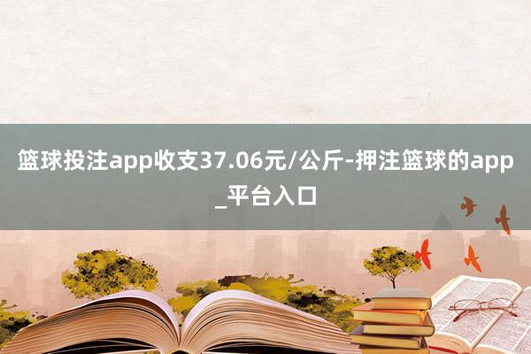篮球投注app收支37.06元/公斤-押注篮球的app_平台入口