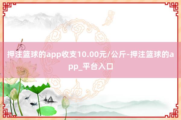 押注篮球的app收支10.00元/公斤-押注篮球的app_平台入口