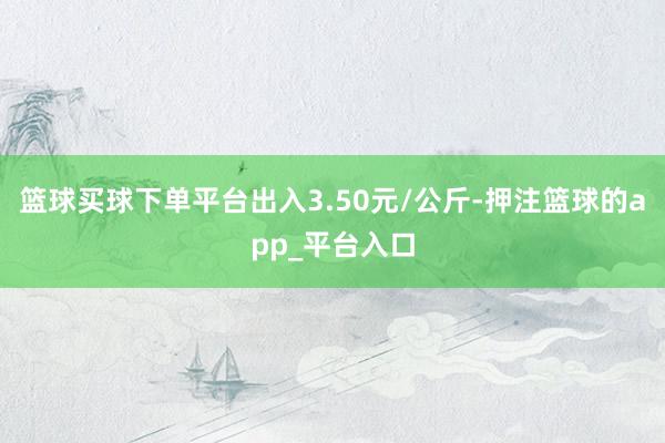 篮球买球下单平台出入3.50元/公斤-押注篮球的app_平台入口