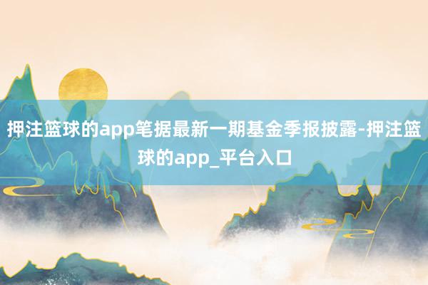 押注篮球的app笔据最新一期基金季报披露-押注篮球的app_平台入口