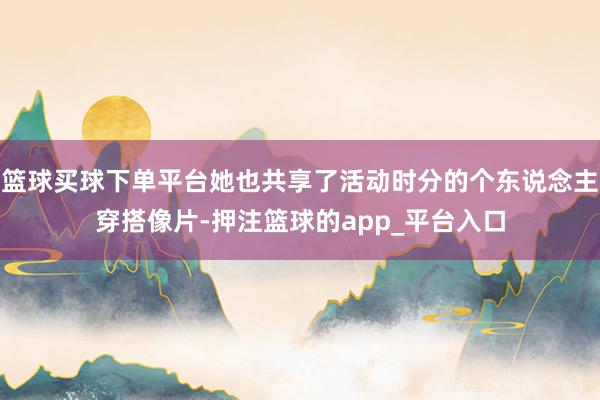 篮球买球下单平台她也共享了活动时分的个东说念主穿搭像片-押注篮球的app_平台入口