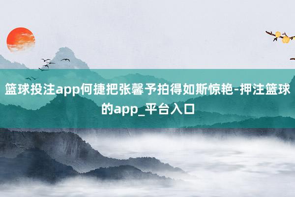 篮球投注app何捷把张馨予拍得如斯惊艳-押注篮球的app_平台入口