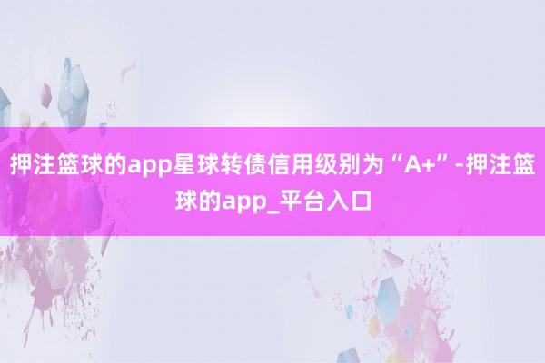 押注篮球的app星球转债信用级别为“A+”-押注篮球的app_平台入口