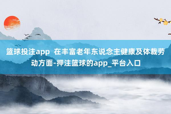 篮球投注app  在丰富老年东说念主健康及体裁劳动方面-押注篮球的app_平台入口
