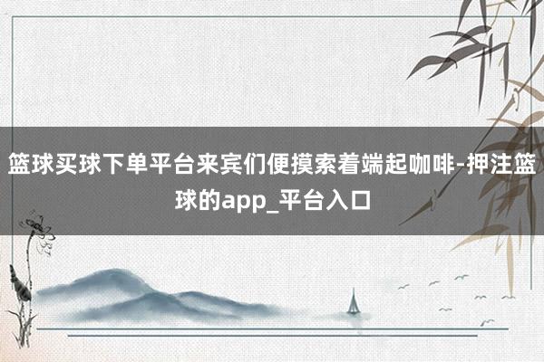 篮球买球下单平台来宾们便摸索着端起咖啡-押注篮球的app_平台入口
