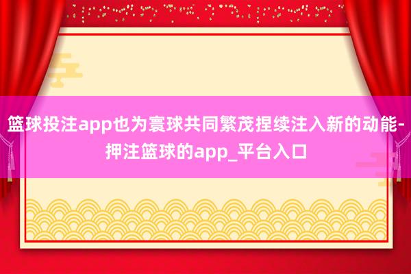 篮球投注app也为寰球共同繁茂捏续注入新的动能-押注篮球的app_平台入口