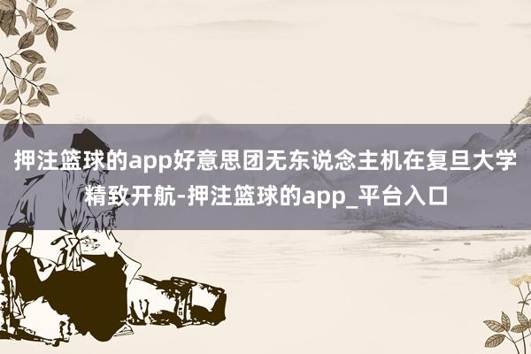 押注篮球的app好意思团无东说念主机在复旦大学精致开航-押注篮球的app_平台入口