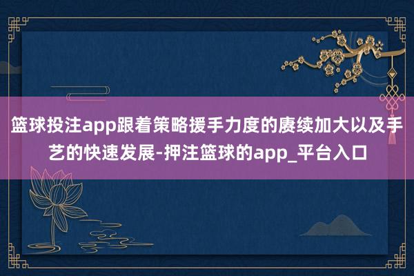 篮球投注app跟着策略援手力度的赓续加大以及手艺的快速发展-押注篮球的app_平台入口