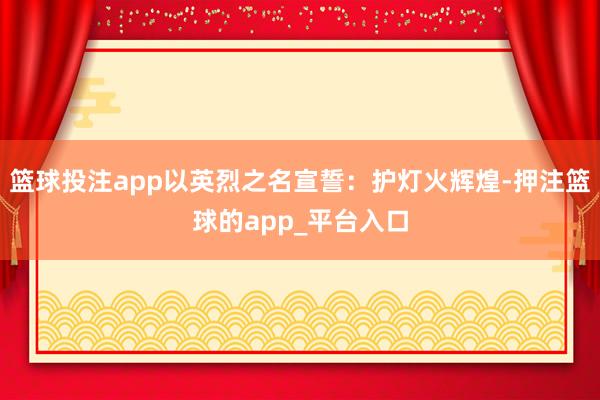 篮球投注app以英烈之名宣誓：护灯火辉煌-押注篮球的app_平台入口