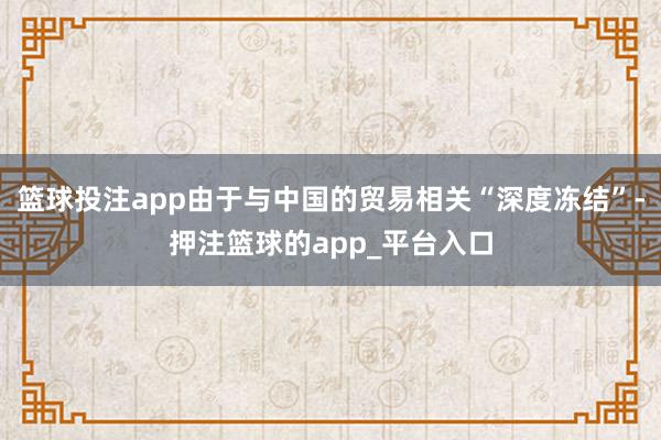 篮球投注app由于与中国的贸易相关“深度冻结”-押注篮球的app_平台入口