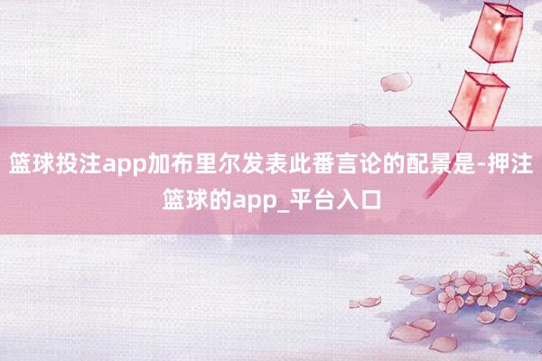 篮球投注app加布里尔发表此番言论的配景是-押注篮球的app_平台入口