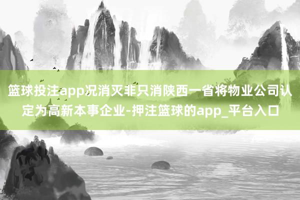 篮球投注app况消灭非只消陕西一省将物业公司认定为高新本事企业-押注篮球的app_平台入口