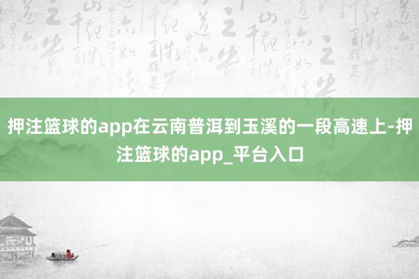 押注篮球的app在云南普洱到玉溪的一段高速上-押注篮球的app_平台入口