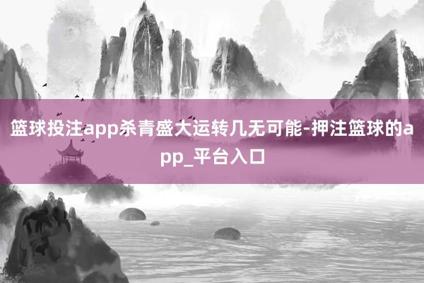 篮球投注app杀青盛大运转几无可能-押注篮球的app_平台入口